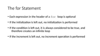 The for Statement
• Each expression in the header of a for loop is optional
• If the initialization is left out, no initialization is performed
• If the condition is left out, it is always considered to be true, and
therefore creates an infinite loop
• If the increment is left out, no increment operation is performed
 