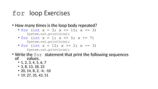 for loop Exercises
• How many times is the loop body repeated?
• for (int x = 3; x <= 15; x += 3)
System.out.println(x);
• for (int x = 1; x <= 5; x += 7)
System.out.println(x);
• for (int x = 12; x >= 2; x -= 3)
System.out.println(x);
• Write the for statement that print the following sequences
of values.
• 1, 2, 3, 4, 5, 6, 7
• 3, 8, 13, 18, 23
• 20, 14, 8, 2, -4, -10
• 19, 27, 35, 43, 51
 