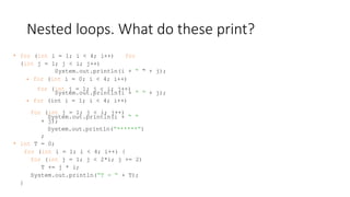 Nested loops. What do these print?
• for (int i = 1; i < 4; i++) for
(int j = 1; j < i; j++)
for (int j = 1; j < i; j++)
for (int j = 1; j < i; j++)
System.out.println(i + “ “
+ j);
System.out.println(“******”)
;
• int T = 0;
for (int i = 1; i < 4; i++) {
for (int j = 1; j < 2*i; j += 2)
T += j * i;
System.out.println(“T = “ + T);
}
System.out.println(i + “ “ + j);
• for (int i = 0; i < 4; i++)
System.out.println(i + “ “ + j);
• for (int i = 1; i < 4; i++)
 