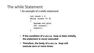 The while Statement
• An example of a while statement:
int count = 1;
while (count <= 5)
{
System.out.prin
tln (count);
count++;
}
• If the condition of a while loop is false initially,
the statement is never executed
• Therefore, the body of a while loop will
execute zero or more times
 