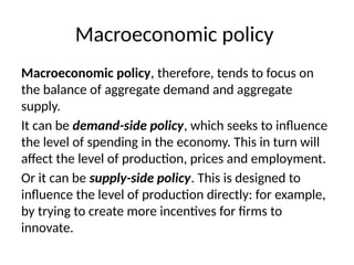Macroeconomic policy
Macroeconomic policy, therefore, tends to focus on
the balance of aggregate demand and aggregate
supply.
It can be demand-side policy, which seeks to influence
the level of spending in the economy. This in turn will
affect the level of production, prices and employment.
Or it can be supply-side policy. This is designed to
influence the level of production directly: for example,
by trying to create more incentives for firms to
innovate.
 
