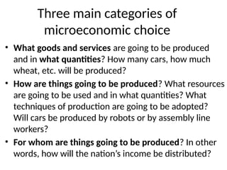 Three main categories of
microeconomic choice
• What goods and services are going to be produced
and in what quantities? How many cars, how much
wheat, etc. will be produced?
• How are things going to be produced? What resources
are going to be used and in what quantities? What
techniques of production are going to be adopted?
Will cars be produced by robots or by assembly line
workers?
• For whom are things going to be produced? In other
words, how will the nation’s income be distributed?
 