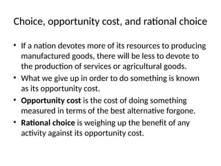 Choice, opportunity cost, and rational choice
• If a nation devotes more of its resources to producing
manufactured goods, there will be less to devote to
the production of services or agricultural goods.
• What we give up in order to do something is known
as its opportunity cost.
• Opportunity cost is the cost of doing something
measured in terms of the best alternative forgone.
• Rational choice is weighing up the benefit of any
activity against its opportunity cost.
 