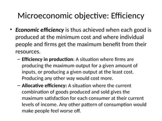 Microeconomic objective: Efficiency
• Economic efficiency is thus achieved when each good is
produced at the minimum cost and where individual
people and firms get the maximum benefit from their
resources.
– Efficiency in production: A situation where firms are
producing the maximum output for a given amount of
inputs, or producing a given output at the least cost.
Producing any other way would cost more.
– Allocative efficiency: A situation where the current
combination of goods produced and sold gives the
maximum satisfaction for each consumer at their current
levels of income. Any other pattern of consumption would
make people feel worse off.
 