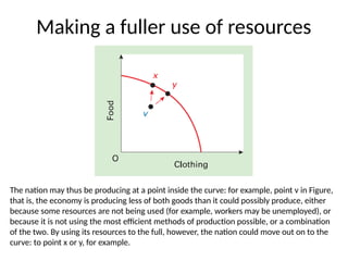 Making a fuller use of resources
The nation may thus be producing at a point inside the curve: for example, point v in Figure,
that is, the economy is producing less of both goods than it could possibly produce, either
because some resources are not being used (for example, workers may be unemployed), or
because it is not using the most efficient methods of production possible, or a combination
of the two. By using its resources to the full, however, the nation could move out on to the
curve: to point x or y, for example.
 