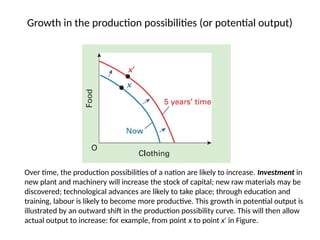 Growth in the production possibilities (or potential output)
Over time, the production possibilities of a nation are likely to increase. Investment in
new plant and machinery will increase the stock of capital; new raw materials may be
discovered; technological advances are likely to take place; through education and
training, labour is likely to become more productive. This growth in potential output is
illustrated by an outward shift in the production possibility curve. This will then allow
actual output to increase: for example, from point x to point x in Figure.
′
 