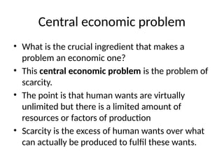 Central economic problem
• What is the crucial ingredient that makes a
problem an economic one?
• This central economic problem is the problem of
scarcity.
• The point is that human wants are virtually
unlimited but there is a limited amount of
resources or factors of production
• Scarcity is the excess of human wants over what
can actually be produced to fulfil these wants.
 