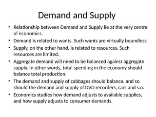 Demand and Supply
• Relationship between Demand and Supply lie at the very centre
of economics.
• Demand is related to wants. Such wants are virtually boundless
• Supply, on the other hand, is related to resources. Such
resources are limited.
• Aggregate demand will need to be balanced against aggregate
supply. In other words, total spending in the economy should
balance total production.
• The demand and supply of cabbages should balance, and so
should the demand and supply of DVD recorders, cars and s.o.
• Economics studies how demand adjusts to available supplies,
and how supply adjusts to consumer demands.
 