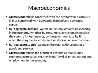 Macroeconomics
• Macroeconomics is concerned with the economy as a whole. It
is thus concerned with aggregate demand and aggregate
supply.
• By ‘aggregate demand’ we mean the total amount of spending
in the economy, whether by consumers, by customers outside
the country for our exports, by the government, or by firms
when they buy capital equipment or stock up on raw materials.
• By ‘aggregate supply’ we mean the total national output of
goods and services.
• Macroeconomics is the branch of economics that studies
economic aggregates: e.g. the overall level of prices, output and
employment in the economy.
 