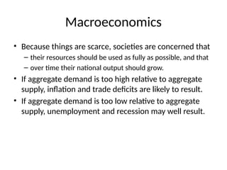 Macroeconomics
• Because things are scarce, societies are concerned that
– their resources should be used as fully as possible, and that
– over time their national output should grow.
• If aggregate demand is too high relative to aggregate
supply, inflation and trade deficits are likely to result.
• If aggregate demand is too low relative to aggregate
supply, unemployment and recession may well result.
 