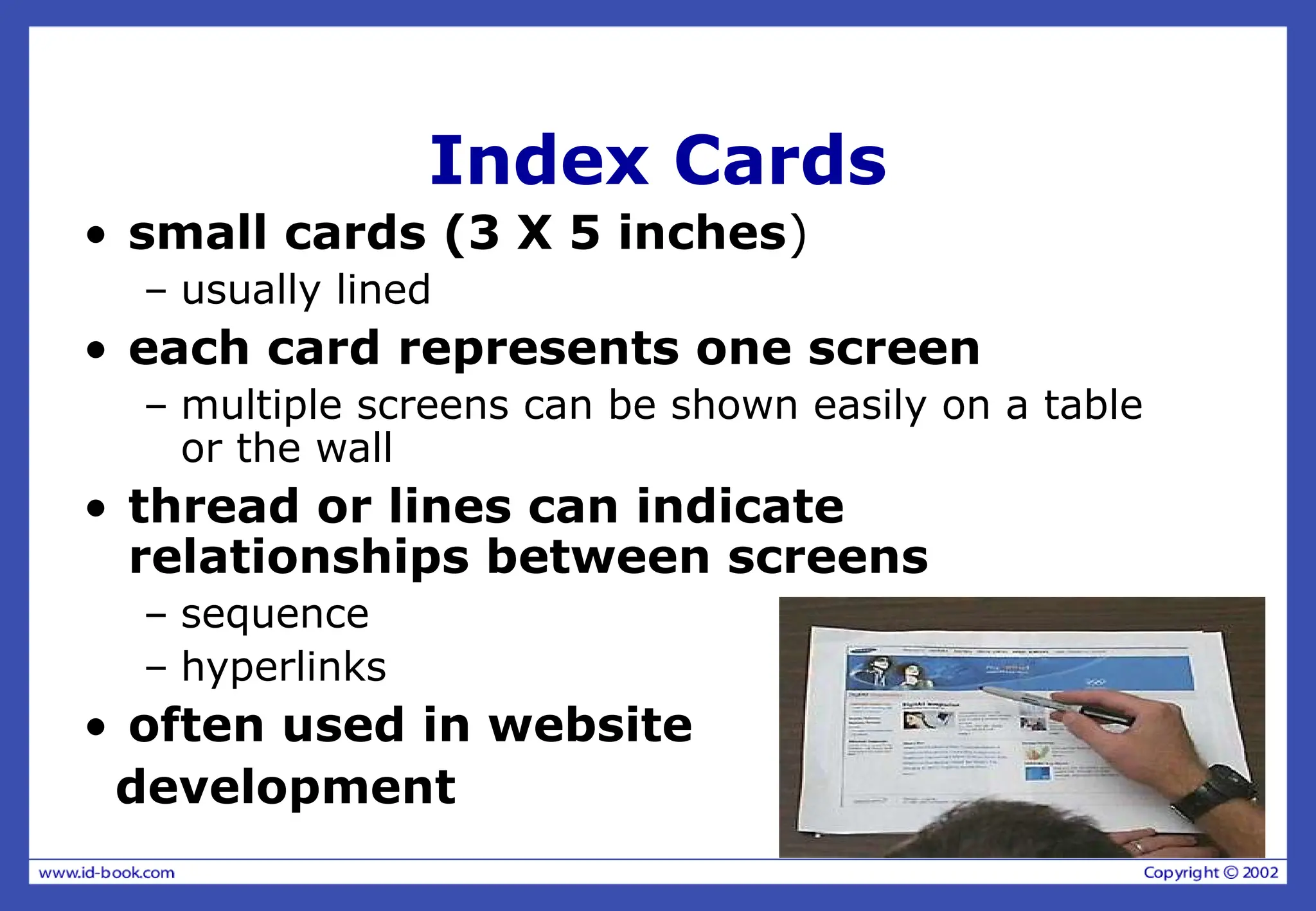 Index Cards
• small cards (3 X 5 inches)
– usually lined
• each card represents one screen
– multiple screens can be shown easily on a table
or the wall
• thread or lines can indicate
relationships between screens
– sequence
– hyperlinks
• often used in website
development
 