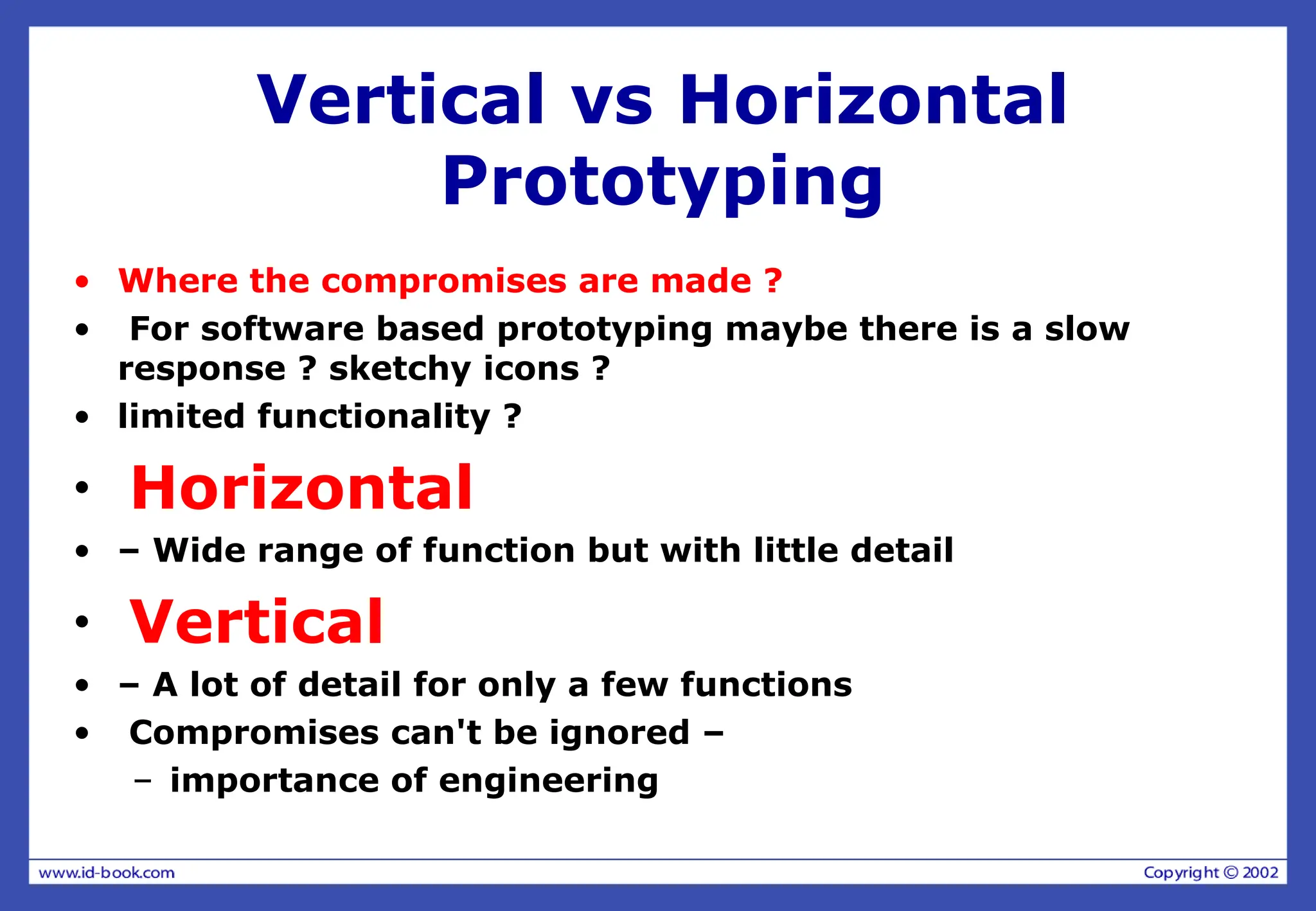 Vertical vs Horizontal
Prototyping
• Where the compromises are made ?
• For software based prototyping maybe there is a slow
response ? sketchy icons ?
• limited functionality ?
• Horizontal
• – Wide range of function but with little detail
• Vertical
• – A lot of detail for only a few functions
• Compromises can't be ignored –
– importance of engineering
 
