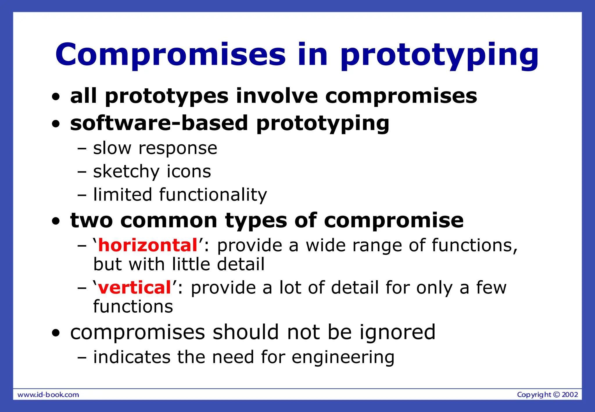 Compromises in prototyping
• all prototypes involve compromises
• software-based prototyping
– slow response
– sketchy icons
– limited functionality
• two common types of compromise
– ‘horizontal’: provide a wide range of functions,
but with little detail
– ‘vertical’: provide a lot of detail for only a few
functions
• compromises should not be ignored
– indicates the need for engineering
 