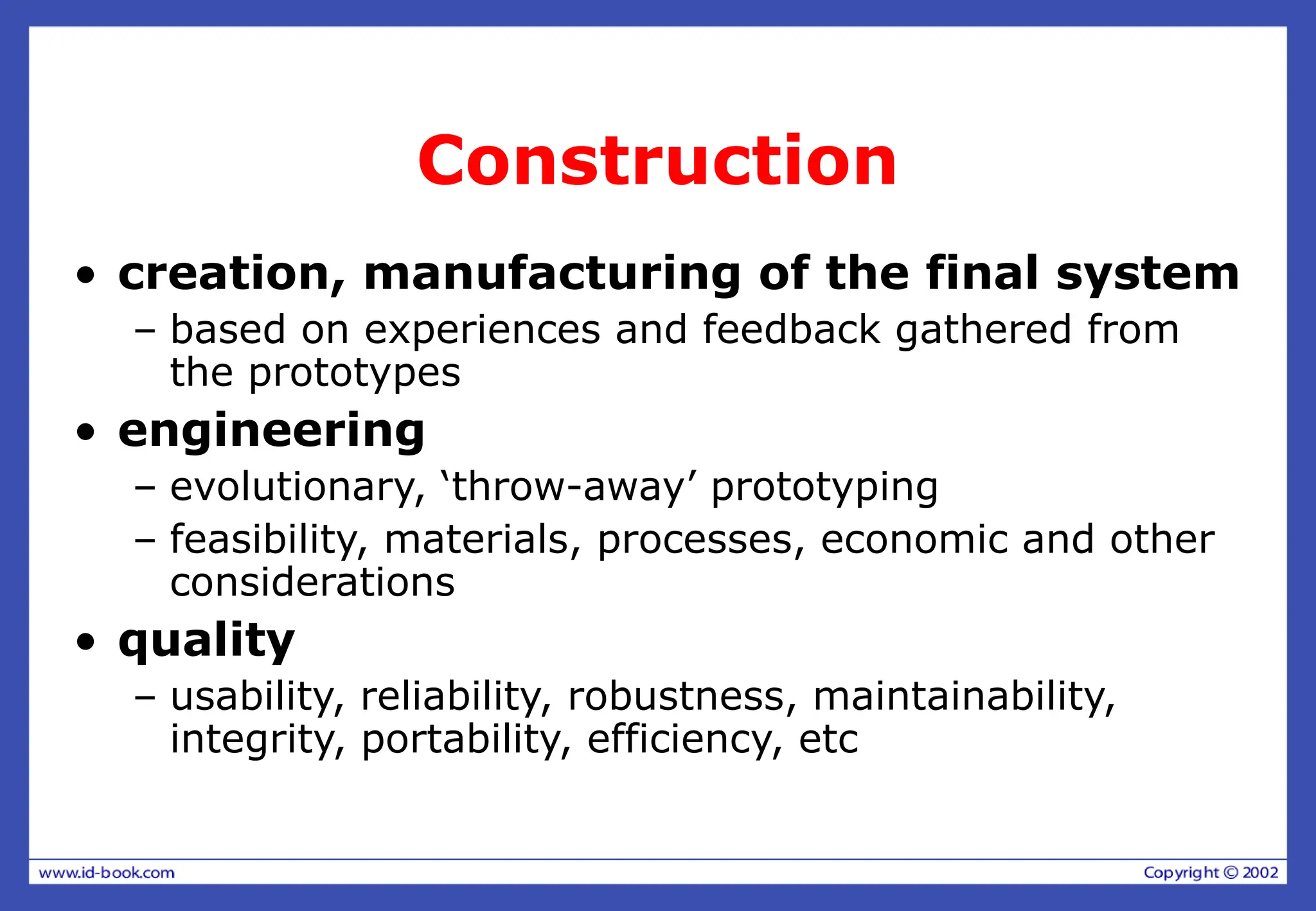 Construction
• creation, manufacturing of the final system
– based on experiences and feedback gathered from
the prototypes
• engineering
– evolutionary, ‘throw-away’ prototyping
– feasibility, materials, processes, economic and other
considerations
• quality
– usability, reliability, robustness, maintainability,
integrity, portability, efficiency, etc
 