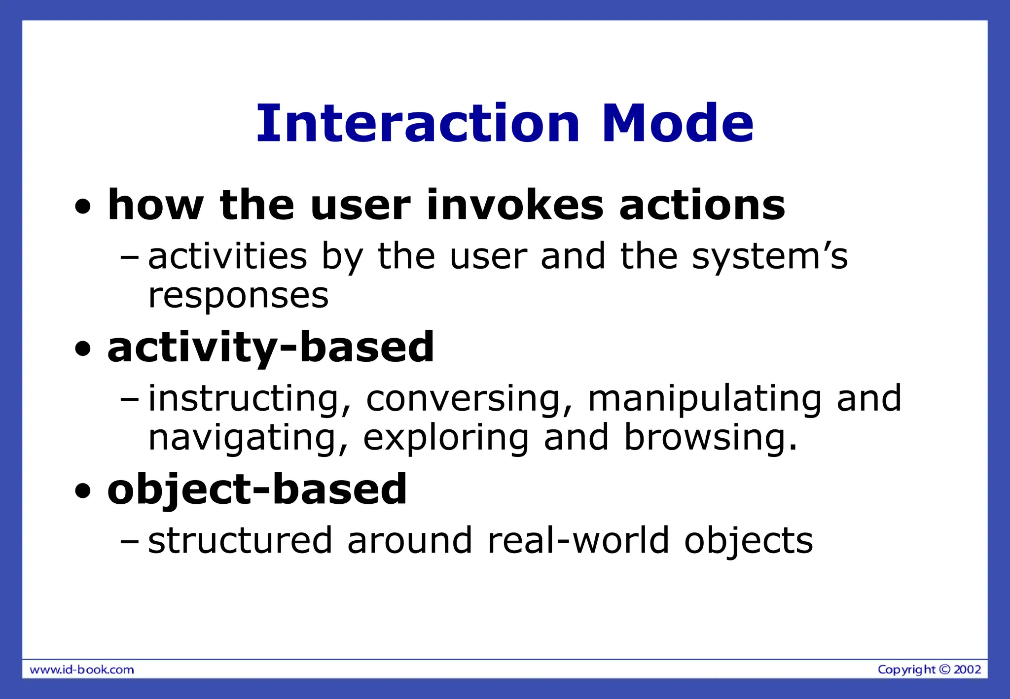 Interaction Mode
• how the user invokes actions
– activities by the user and the system’s
responses
• activity-based
– instructing, conversing, manipulating and
navigating, exploring and browsing.
• object-based
– structured around real-world objects
 