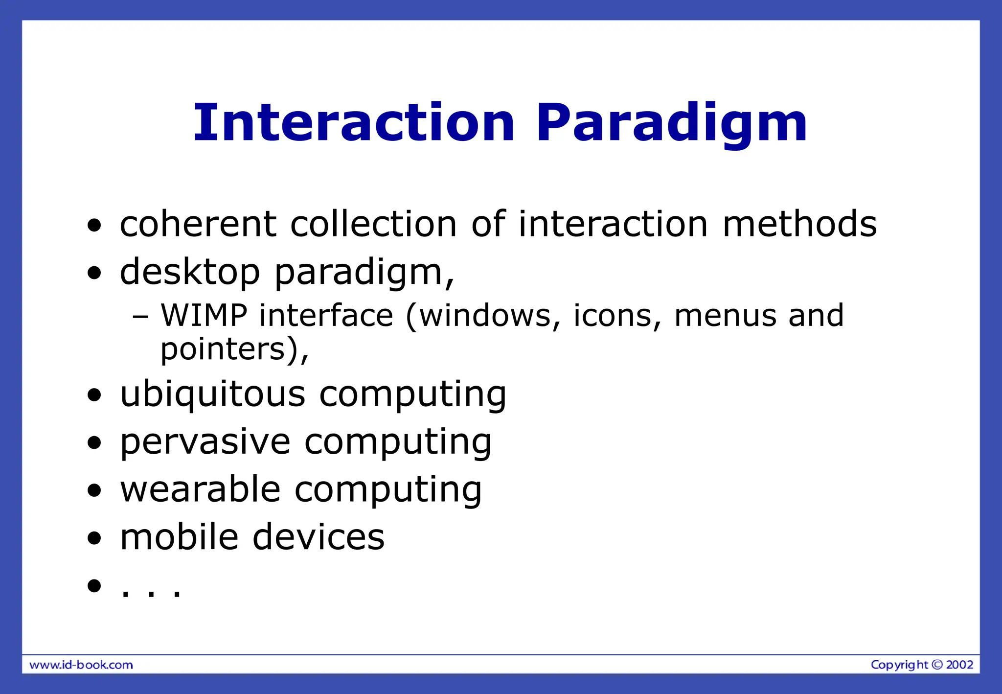 Interaction Paradigm
• coherent collection of interaction methods
• desktop paradigm,
– WIMP interface (windows, icons, menus and
pointers),
• ubiquitous computing
• pervasive computing
• wearable computing
• mobile devices
• . . .
 