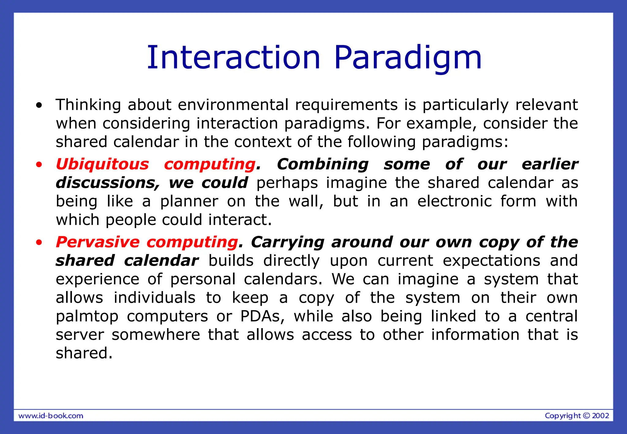 Interaction Paradigm
• Thinking about environmental requirements is particularly relevant
when considering interaction paradigms. For example, consider the
shared calendar in the context of the following paradigms:
• Ubiquitous computing. Combining some of our earlier
discussions, we could perhaps imagine the shared calendar as
being like a planner on the wall, but in an electronic form with
which people could interact.
• Pervasive computing. Carrying around our own copy of the
shared calendar builds directly upon current expectations and
experience of personal calendars. We can imagine a system that
allows individuals to keep a copy of the system on their own
palmtop computers or PDAs, while also being linked to a central
server somewhere that allows access to other information that is
shared.
 