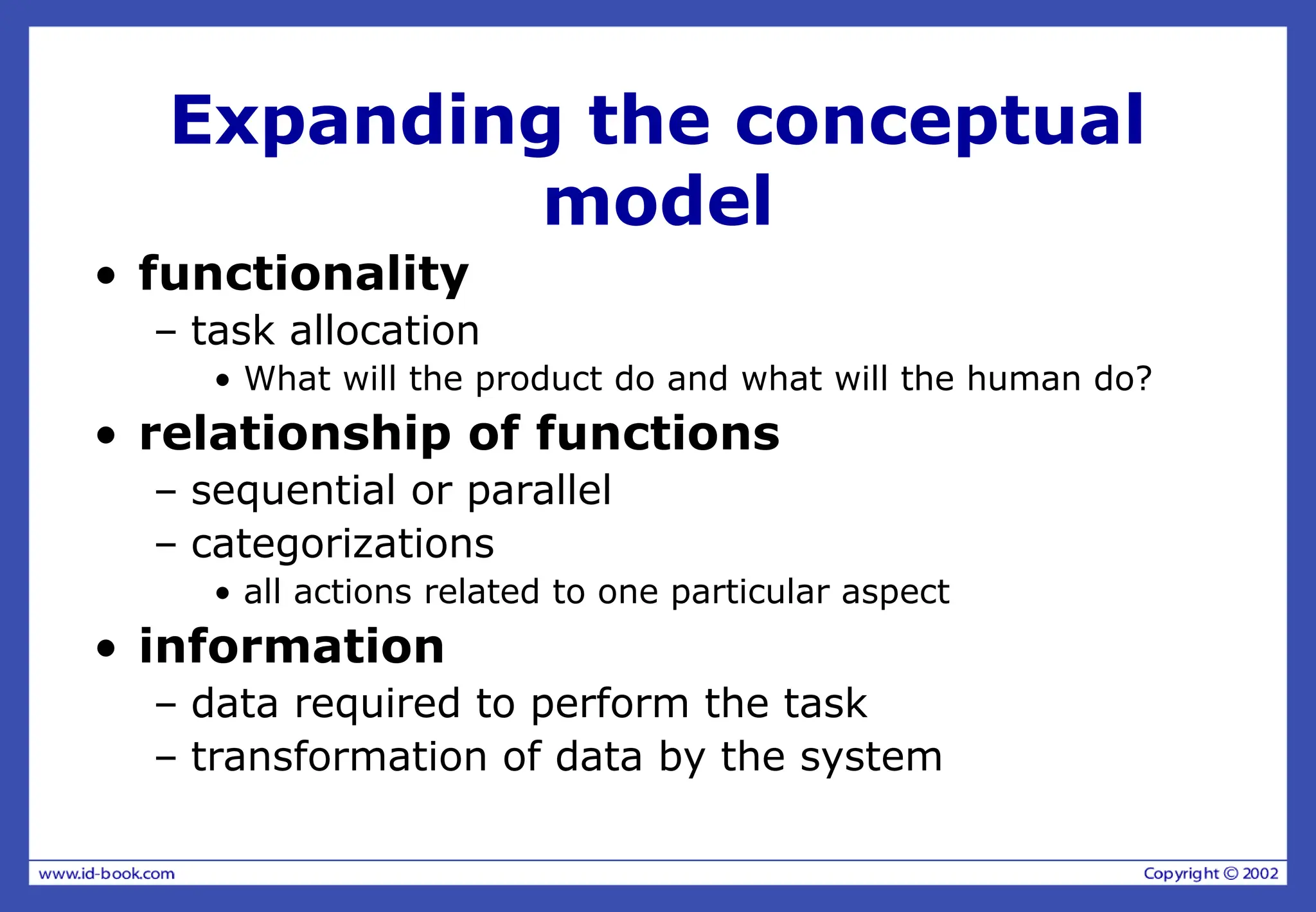 Expanding the conceptual
model
• functionality
– task allocation
• What will the product do and what will the human do?
• relationship of functions
– sequential or parallel
– categorizations
• all actions related to one particular aspect
• information
– data required to perform the task
– transformation of data by the system
 