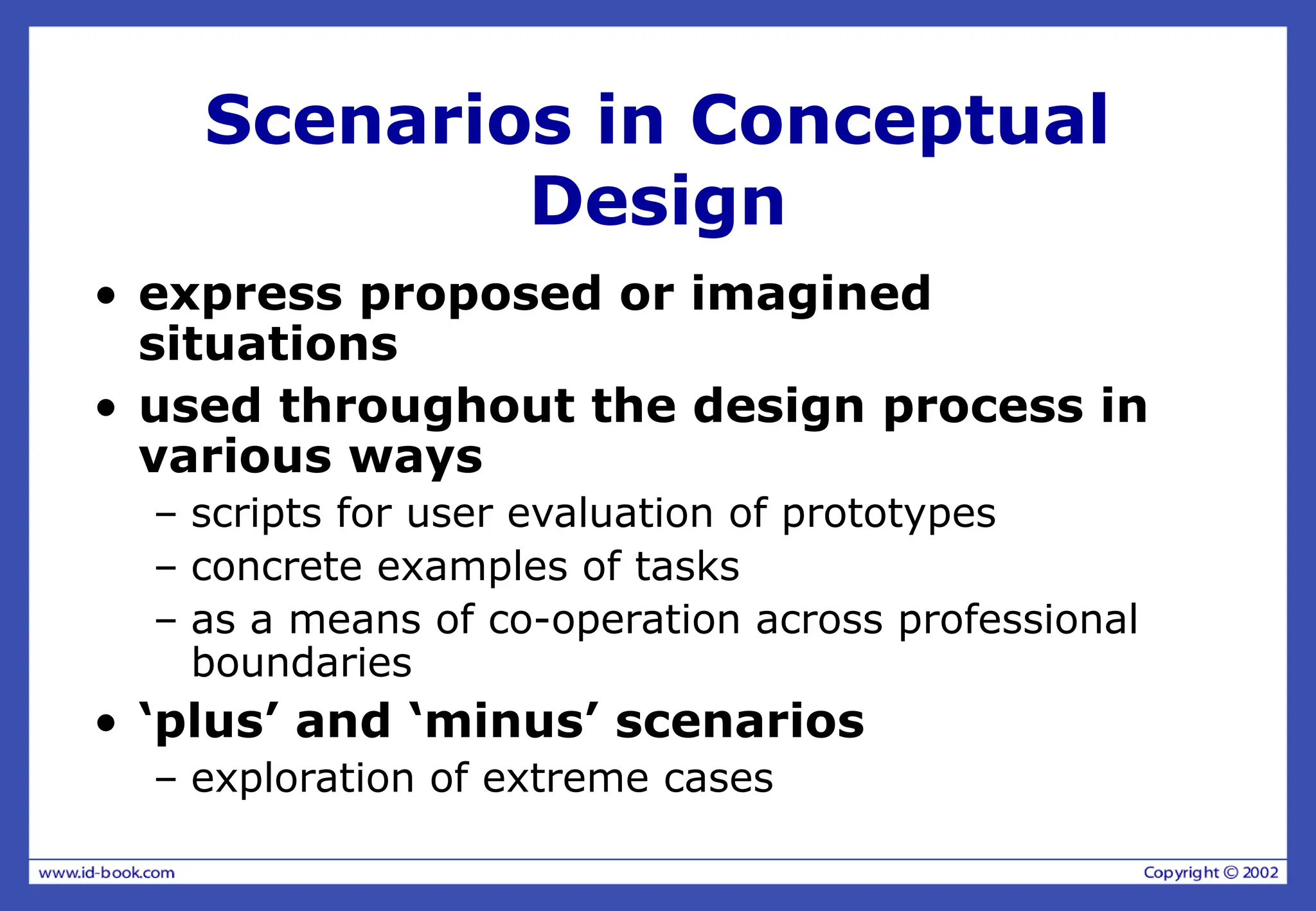 Scenarios in Conceptual
Design
• express proposed or imagined
situations
• used throughout the design process in
various ways
– scripts for user evaluation of prototypes
– concrete examples of tasks
– as a means of co-operation across professional
boundaries
• ‘plus’ and ‘minus’ scenarios
– exploration of extreme cases
 
