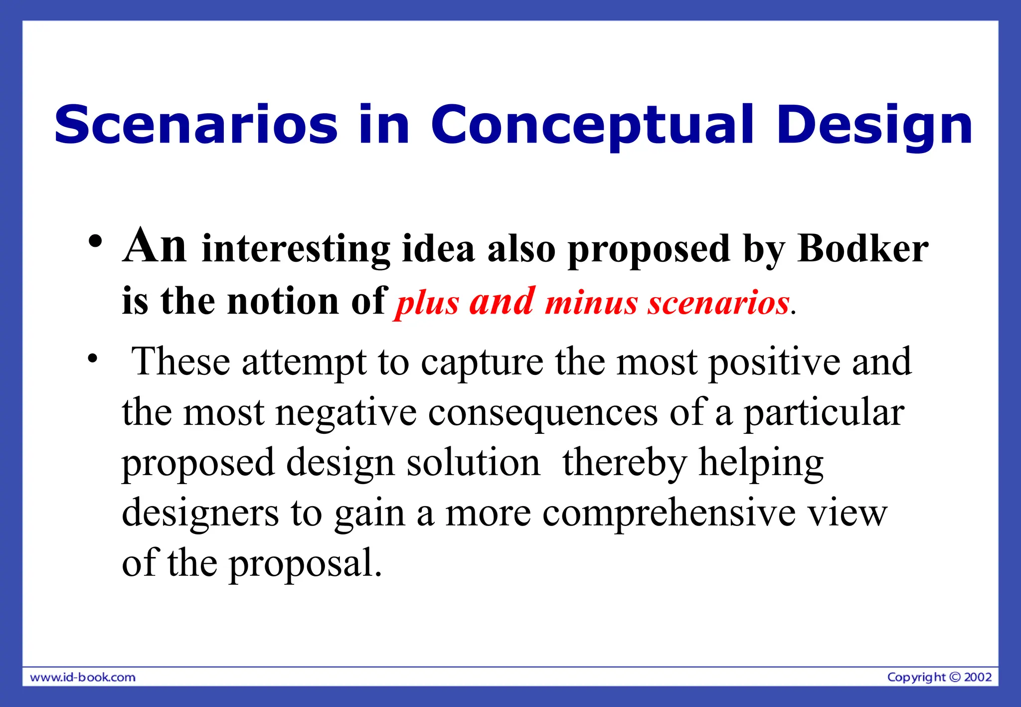 Scenarios in Conceptual Design
• An interesting idea also proposed by Bodker
is the notion of plus and minus scenarios.
• These attempt to capture the most positive and
the most negative consequences of a particular
proposed design solution thereby helping
designers to gain a more comprehensive view
of the proposal.
 