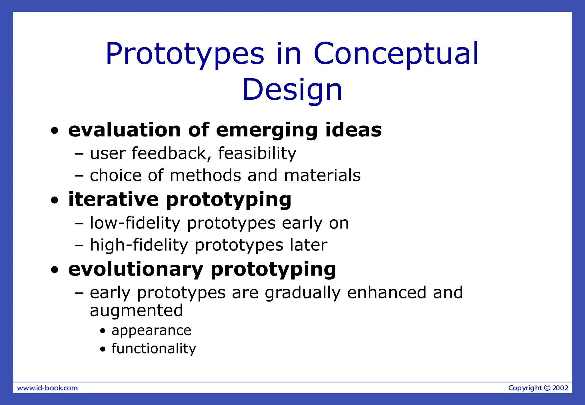 Prototypes in Conceptual
Design
• evaluation of emerging ideas
– user feedback, feasibility
– choice of methods and materials
• iterative prototyping
– low-fidelity prototypes early on
– high-fidelity prototypes later
• evolutionary prototyping
– early prototypes are gradually enhanced and
augmented
• appearance
• functionality
 