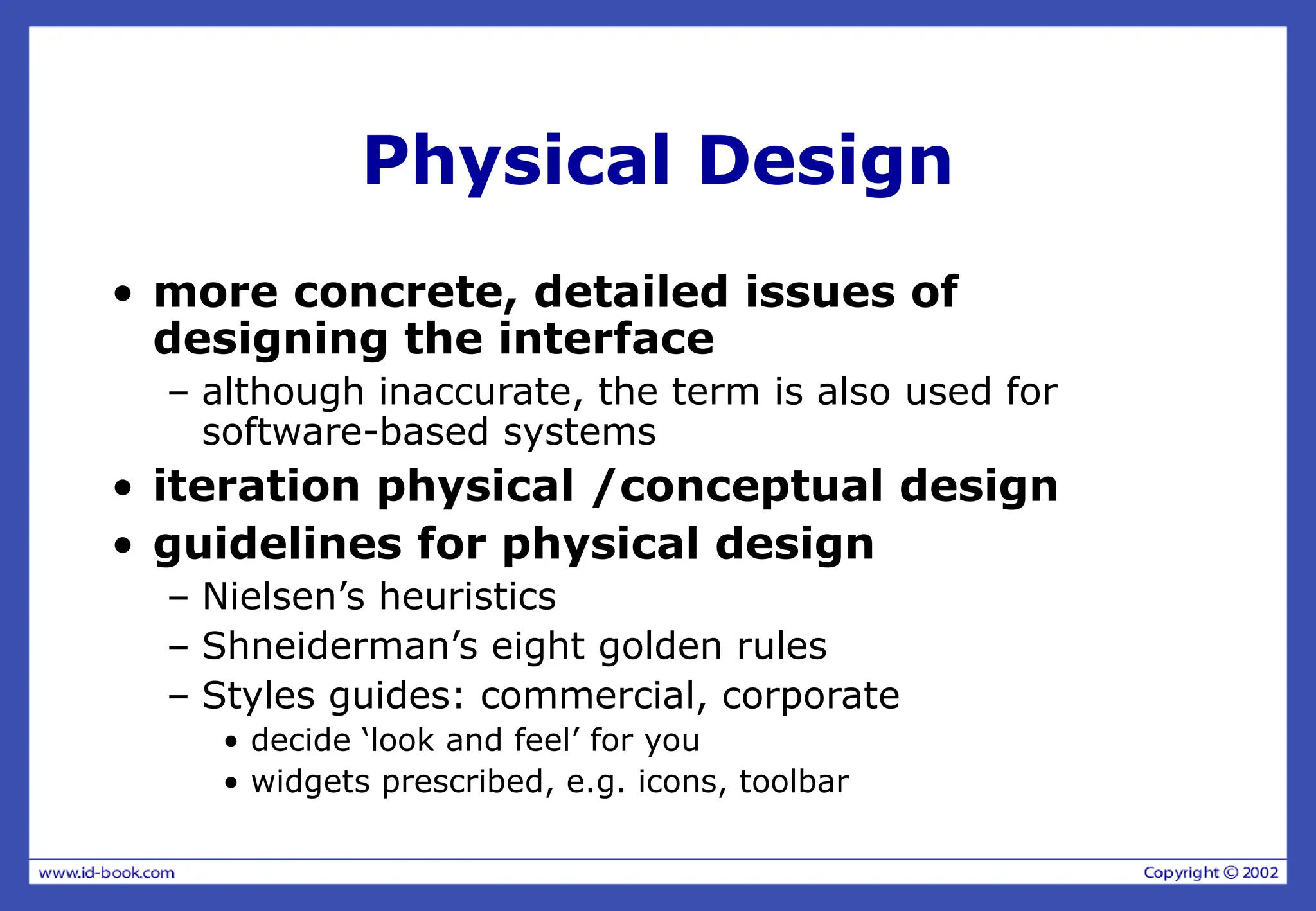 Physical Design
• more concrete, detailed issues of
designing the interface
– although inaccurate, the term is also used for
software-based systems
• iteration physical /conceptual design
• guidelines for physical design
– Nielsen’s heuristics
– Shneiderman’s eight golden rules
– Styles guides: commercial, corporate
• decide ‘look and feel’ for you
• widgets prescribed, e.g. icons, toolbar
 