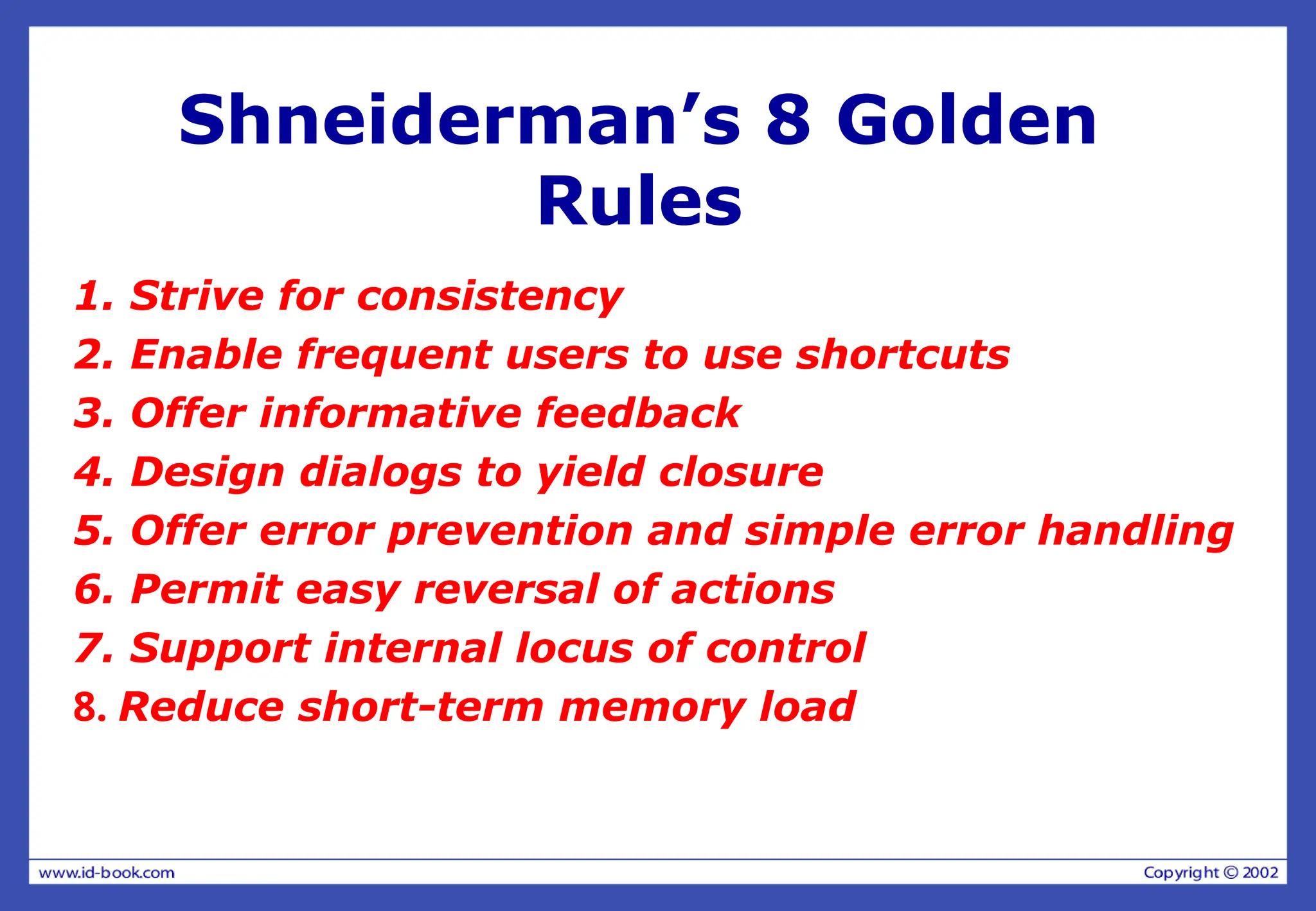 Shneiderman’s 8 Golden
Rules
1. Strive for consistency
2. Enable frequent users to use shortcuts
3. Offer informative feedback
4. Design dialogs to yield closure
5. Offer error prevention and simple error handling
6. Permit easy reversal of actions
7. Support internal locus of control
8. Reduce short-term memory load
 