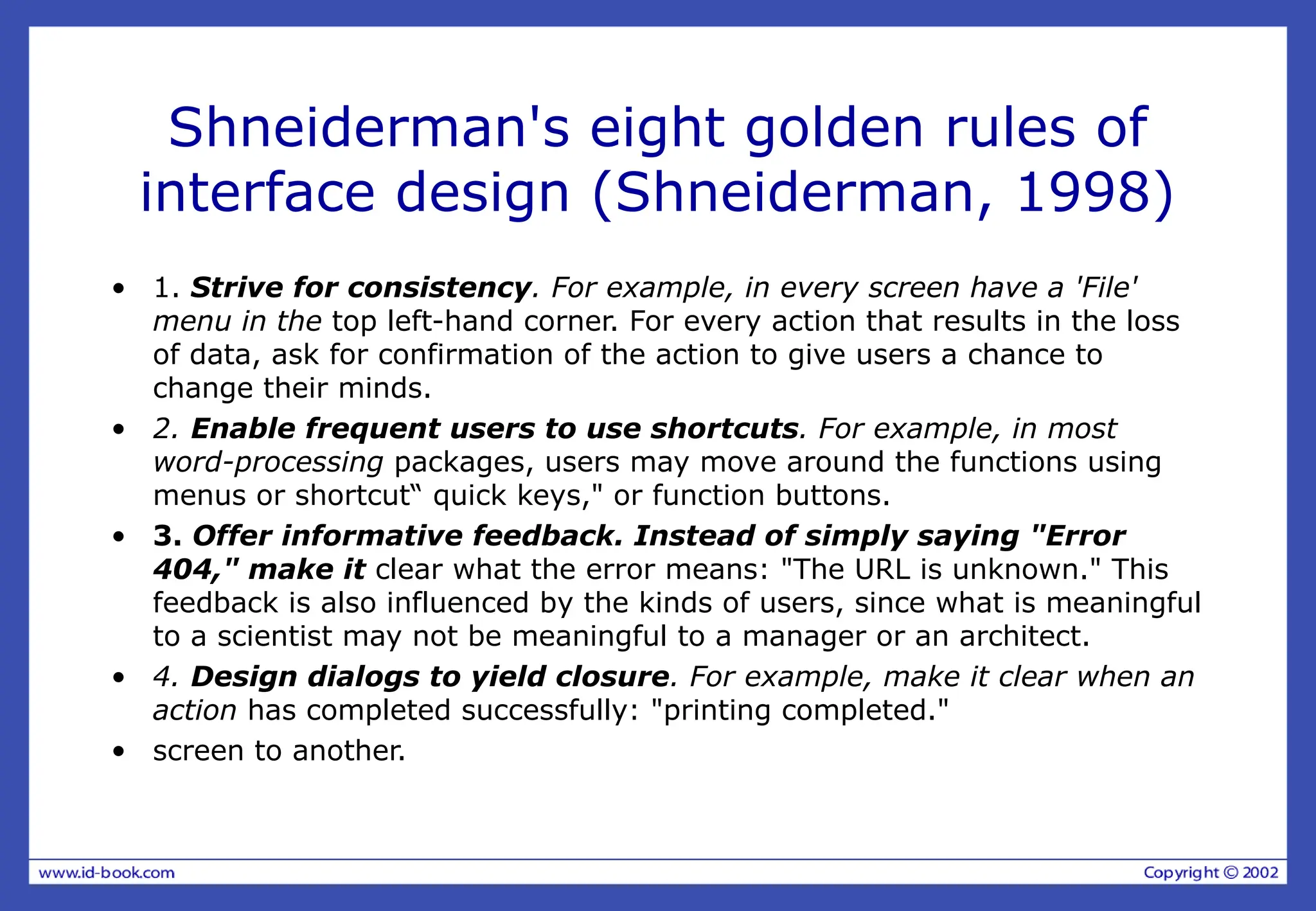 Shneiderman's eight golden rules of
interface design (Shneiderman, 1998)
• 1. Strive for consistency. For example, in every screen have a 'File'
menu in the top left-hand corner. For every action that results in the loss
of data, ask for confirmation of the action to give users a chance to
change their minds.
• 2. Enable frequent users to use shortcuts. For example, in most
word-processing packages, users may move around the functions using
menus or shortcut“ quick keys," or function buttons.
• 3. Offer informative feedback. Instead of simply saying "Error
404," make it clear what the error means: "The URL is unknown." This
feedback is also influenced by the kinds of users, since what is meaningful
to a scientist may not be meaningful to a manager or an architect.
• 4. Design dialogs to yield closure. For example, make it clear when an
action has completed successfully: "printing completed."
• screen to another.
 