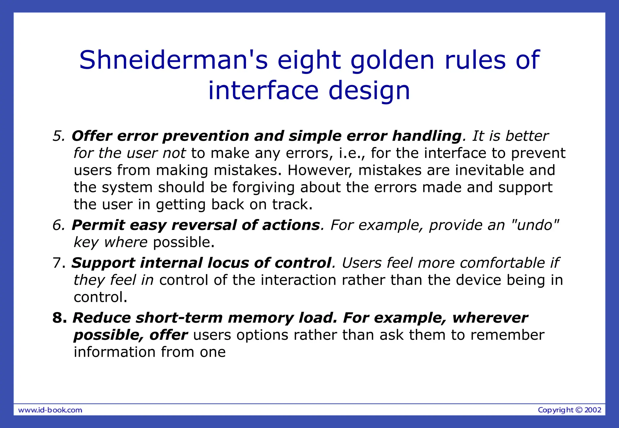Shneiderman's eight golden rules of
interface design
5. Offer error prevention and simple error handling. It is better
for the user not to make any errors, i.e., for the interface to prevent
users from making mistakes. However, mistakes are inevitable and
the system should be forgiving about the errors made and support
the user in getting back on track.
6. Permit easy reversal of actions. For example, provide an "undo"
key where possible.
7. Support internal locus of control. Users feel more comfortable if
they feel in control of the interaction rather than the device being in
control.
8. Reduce short-term memory load. For example, wherever
possible, offer users options rather than ask them to remember
information from one
 