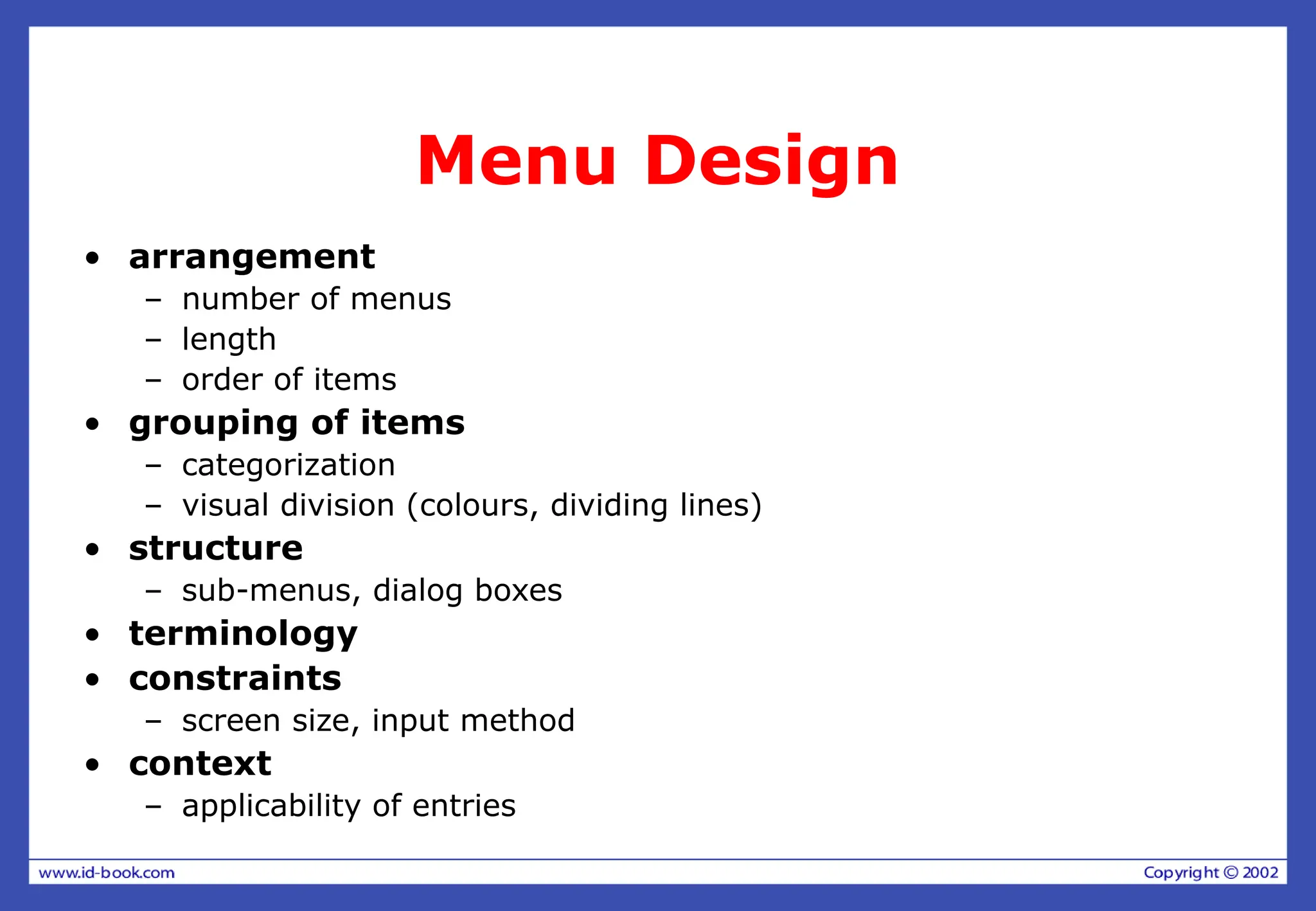 Menu Design
• arrangement
– number of menus
– length
– order of items
• grouping of items
– categorization
– visual division (colours, dividing lines)
• structure
– sub-menus, dialog boxes
• terminology
• constraints
– screen size, input method
• context
– applicability of entries
 