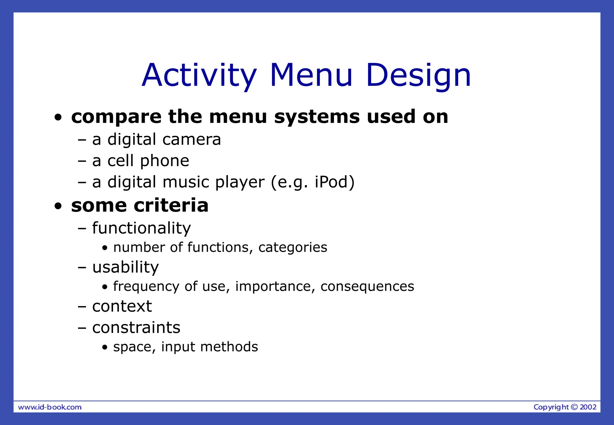 Activity Menu Design
• compare the menu systems used on
– a digital camera
– a cell phone
– a digital music player (e.g. iPod)
• some criteria
– functionality
• number of functions, categories
– usability
• frequency of use, importance, consequences
– context
– constraints
• space, input methods
 