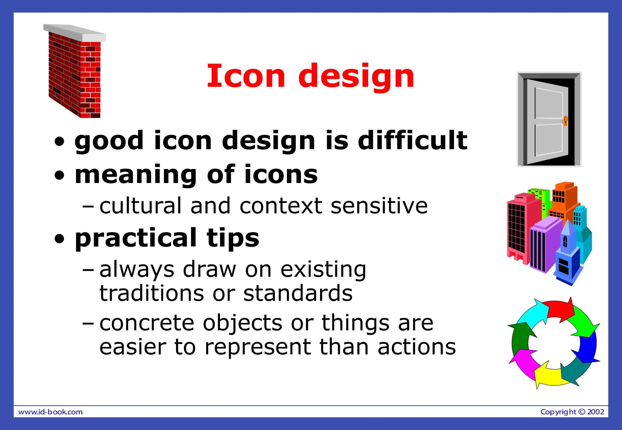 Icon design
• good icon design is difficult
• meaning of icons
– cultural and context sensitive
• practical tips
– always draw on existing
traditions or standards
– concrete objects or things are
easier to represent than actions
 