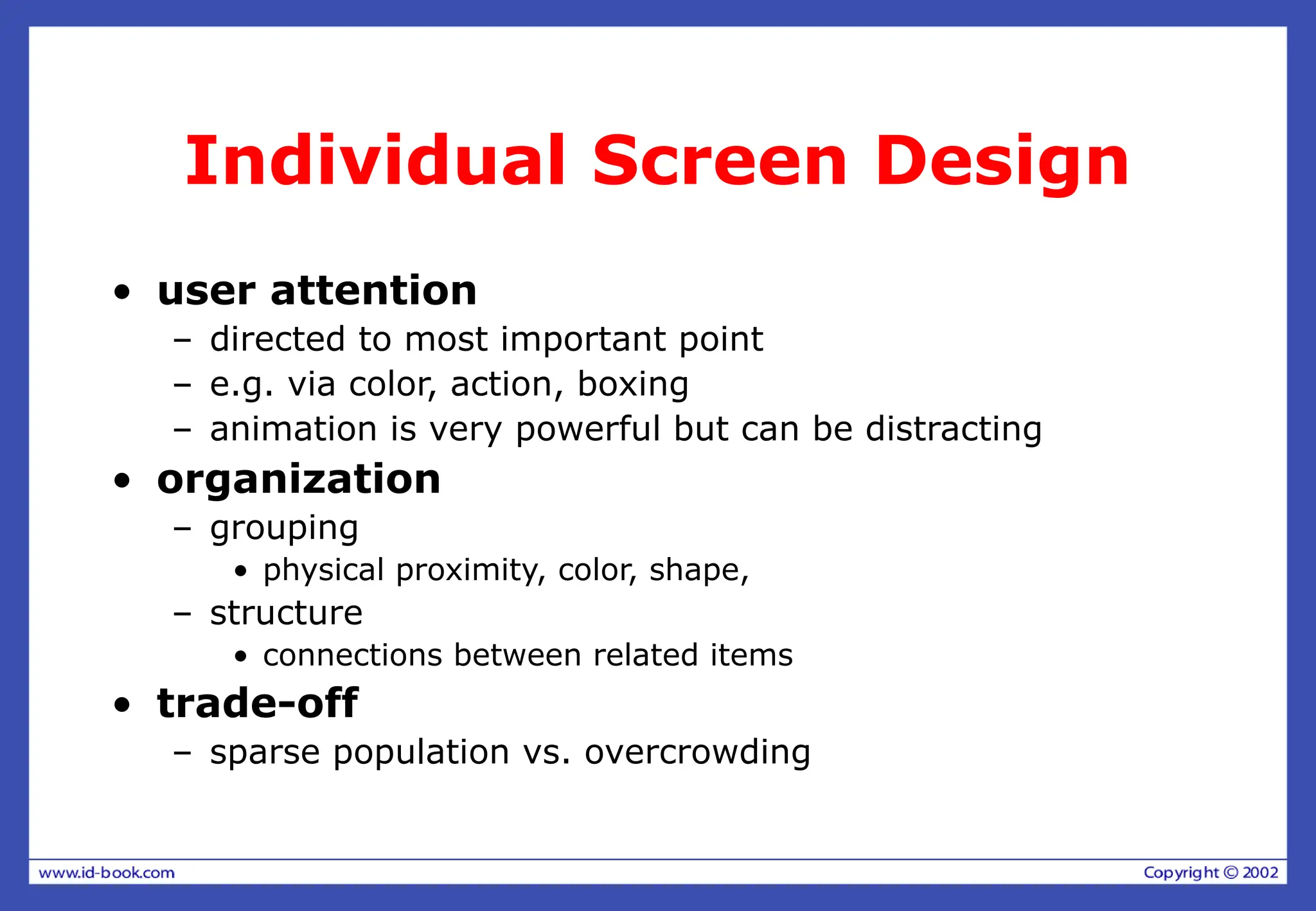 Individual Screen Design
• user attention
– directed to most important point
– e.g. via color, action, boxing
– animation is very powerful but can be distracting
• organization
– grouping
• physical proximity, color, shape,
– structure
• connections between related items
• trade-off
– sparse population vs. overcrowding
 