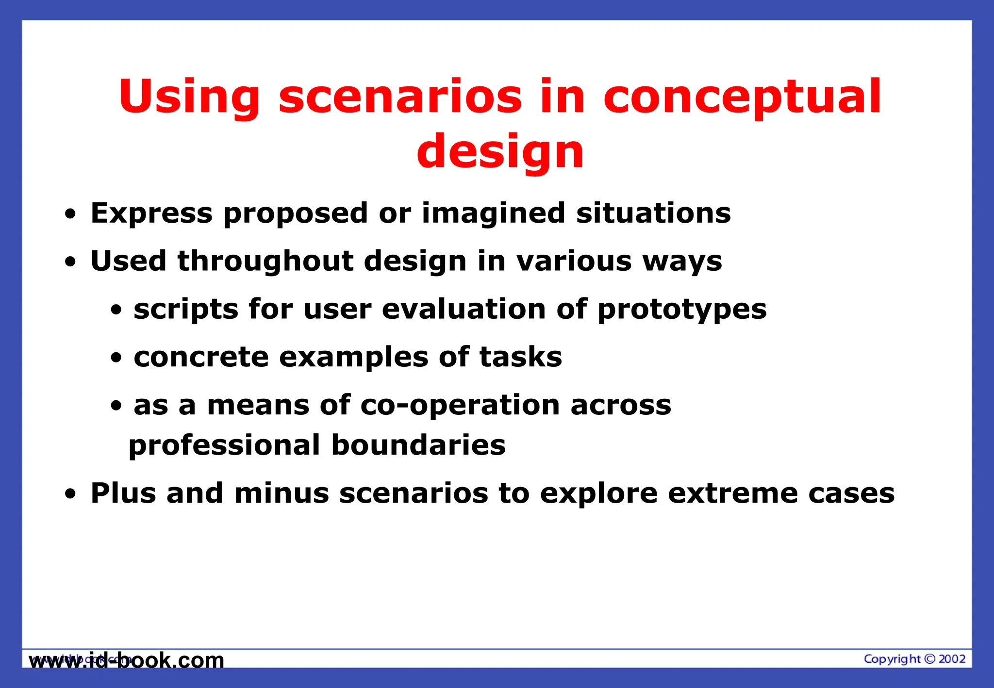 www.id-book.com
Using scenarios in conceptual
design
• Express proposed or imagined situations
• Used throughout design in various ways
• scripts for user evaluation of prototypes
• concrete examples of tasks
• as a means of co-operation across
professional boundaries
• Plus and minus scenarios to explore extreme cases
 