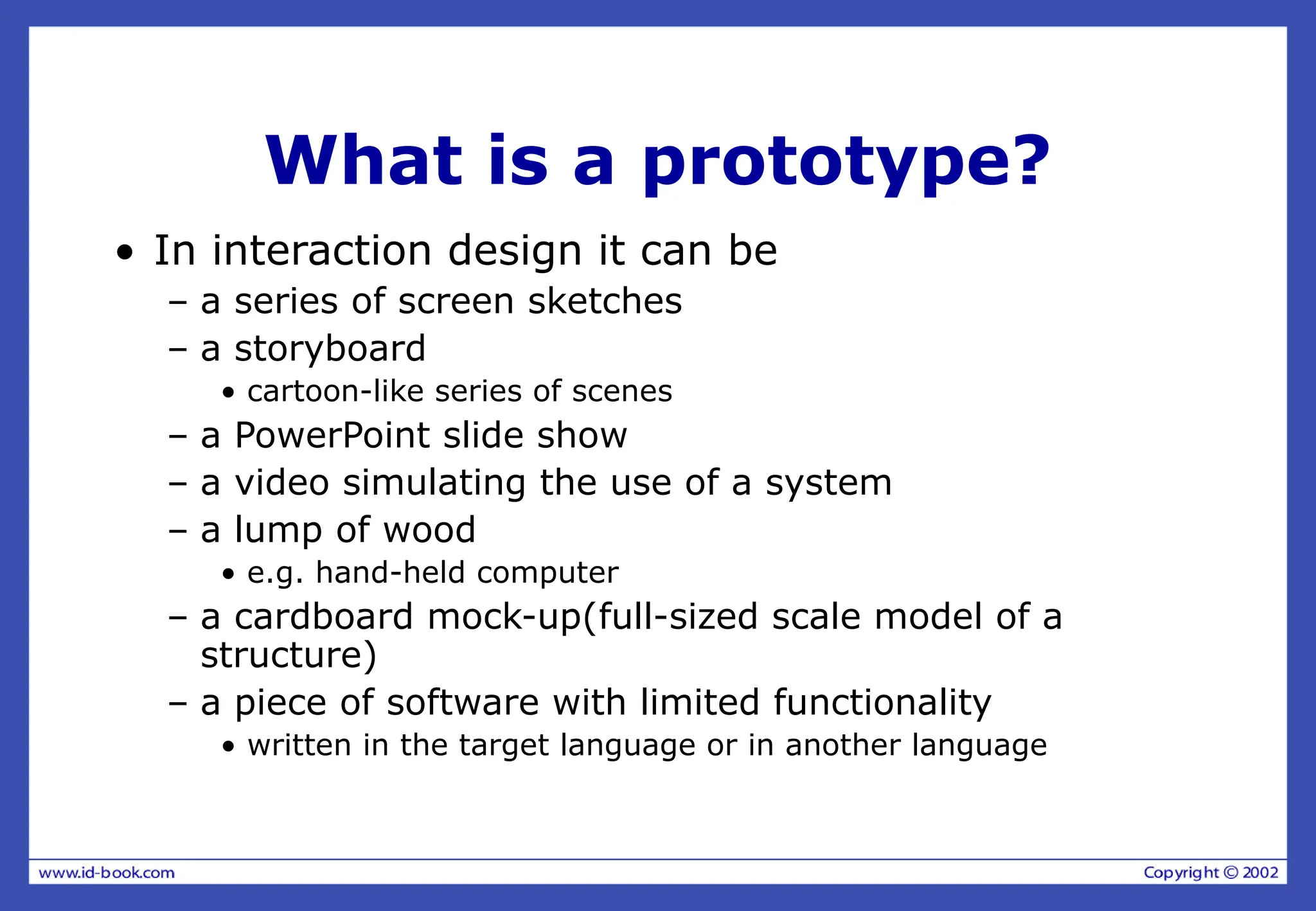 What is a prototype?
• In interaction design it can be
– a series of screen sketches
– a storyboard
• cartoon-like series of scenes
– a PowerPoint slide show
– a video simulating the use of a system
– a lump of wood
• e.g. hand-held computer
– a cardboard mock-up(full-sized scale model of a
structure)
– a piece of software with limited functionality
• written in the target language or in another language
 