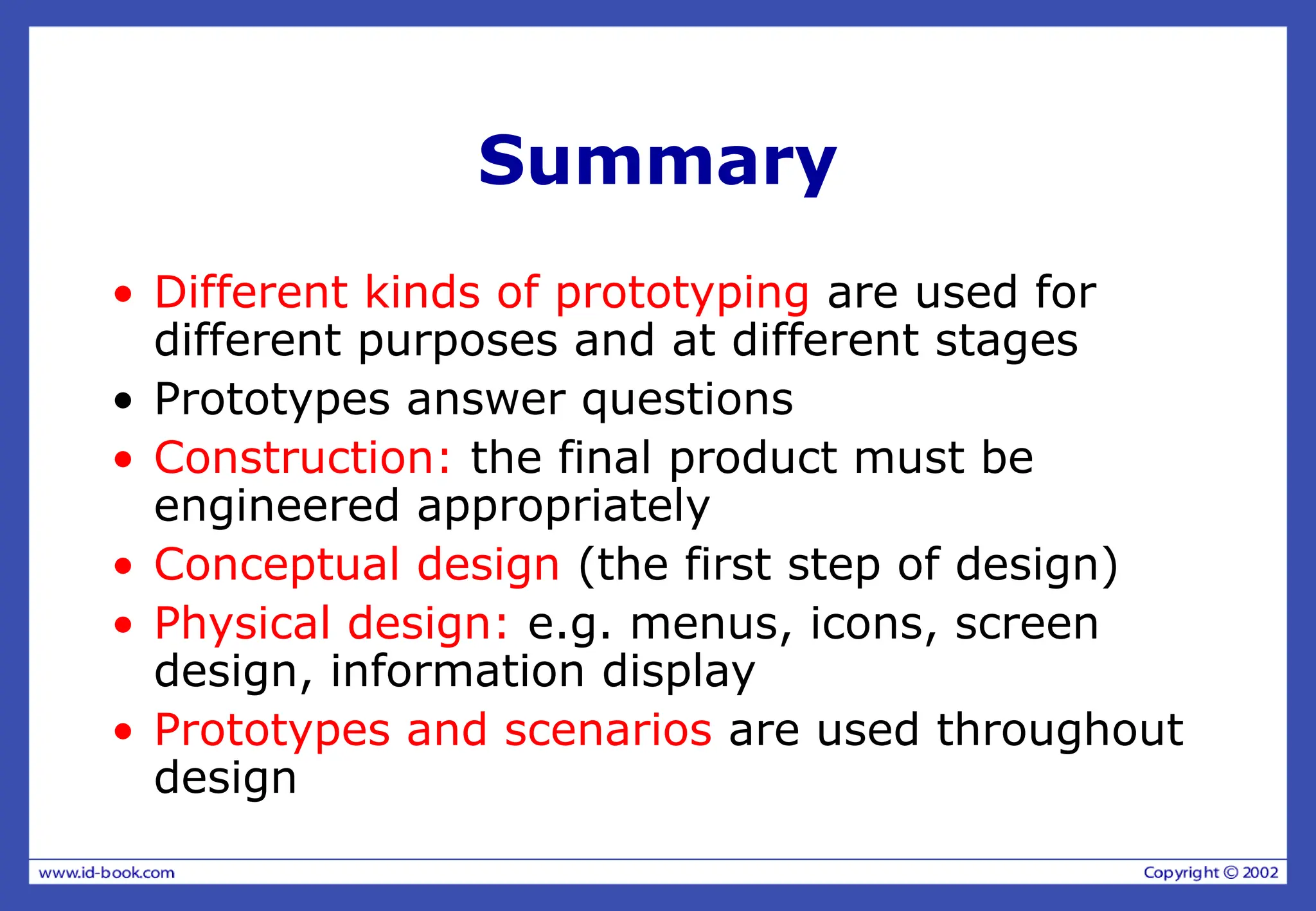 Summary
• Different kinds of prototyping are used for
different purposes and at different stages
• Prototypes answer questions
• Construction: the final product must be
engineered appropriately
• Conceptual design (the first step of design)
• Physical design: e.g. menus, icons, screen
design, information display
• Prototypes and scenarios are used throughout
design
 