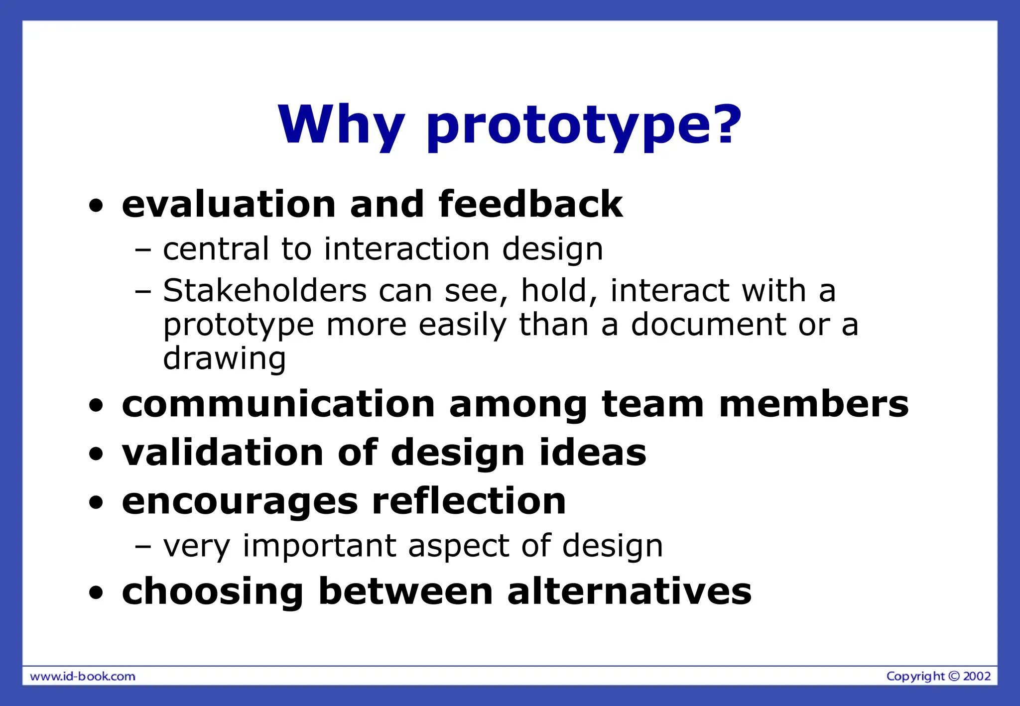 Why prototype?
• evaluation and feedback
– central to interaction design
– Stakeholders can see, hold, interact with a
prototype more easily than a document or a
drawing
• communication among team members
• validation of design ideas
• encourages reflection
– very important aspect of design
• choosing between alternatives
 