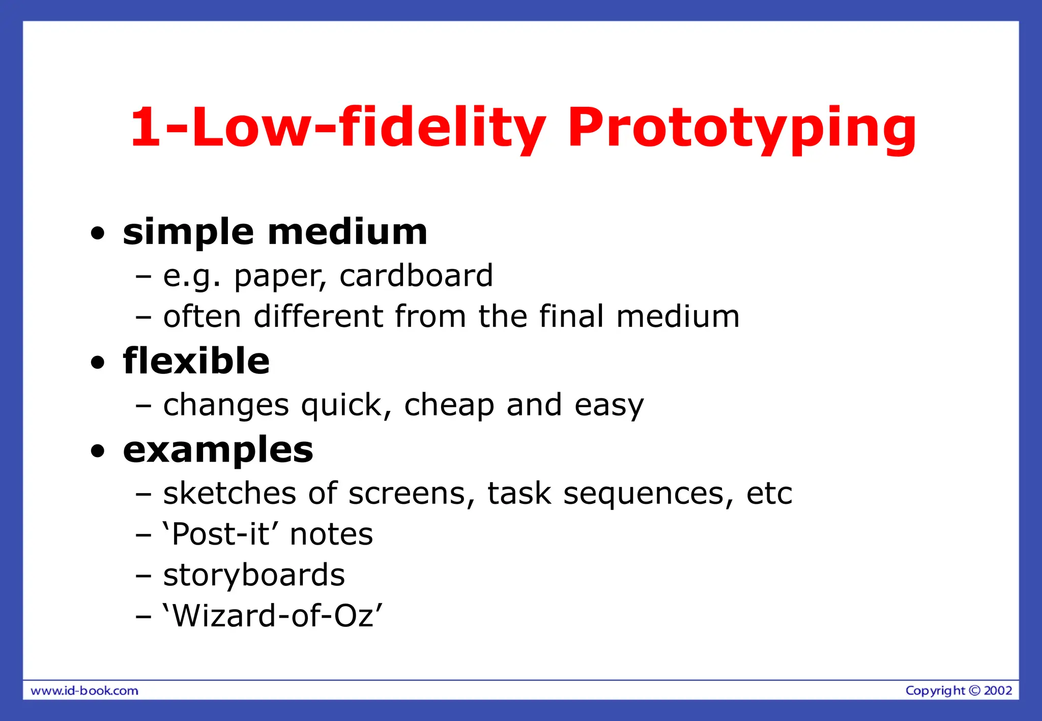 1-Low-fidelity Prototyping
• simple medium
– e.g. paper, cardboard
– often different from the final medium
• flexible
– changes quick, cheap and easy
• examples
– sketches of screens, task sequences, etc
– ‘Post-it’ notes
– storyboards
– ‘Wizard-of-Oz’
 