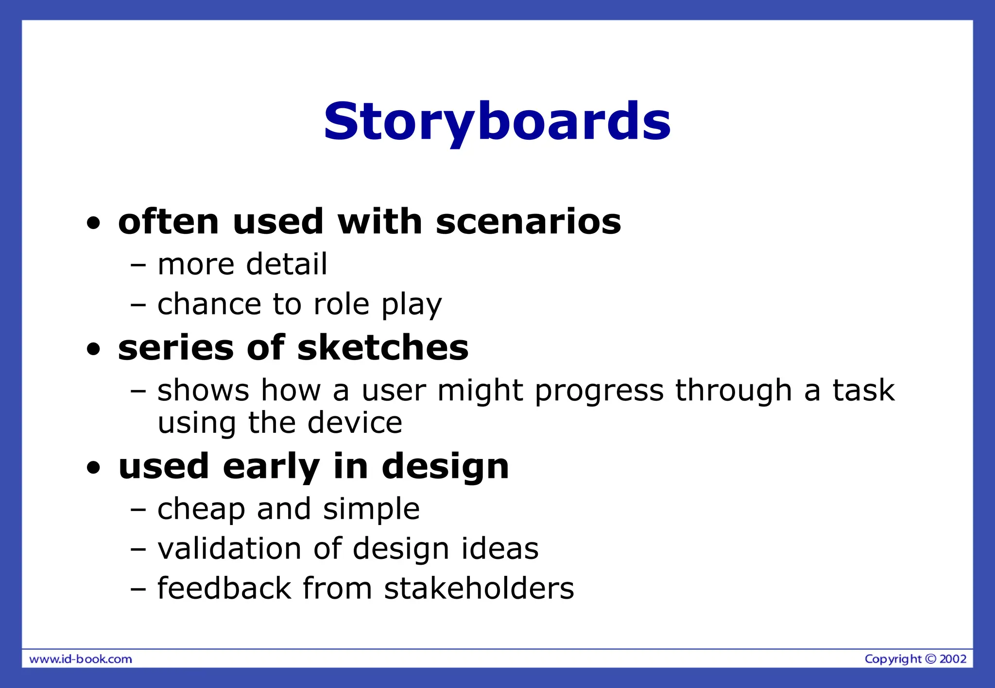 Storyboards
• often used with scenarios
– more detail
– chance to role play
• series of sketches
– shows how a user might progress through a task
using the device
• used early in design
– cheap and simple
– validation of design ideas
– feedback from stakeholders
 