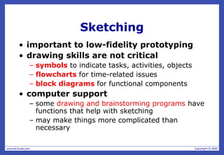 Sketching
• important to low-fidelity prototyping
• drawing skills are not critical
– symbols to indicate tasks, activities, objects
– flowcharts for time-related issues
– block diagrams for functional components
• computer support
– some drawing and brainstorming programs have
functions that help with sketching
– may make things more complicated than
necessary
 