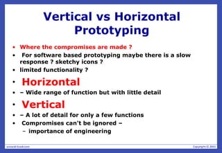 Vertical vs Horizontal
Prototyping
• Where the compromises are made ?
• For software based prototyping maybe there is a slow
response ? sketchy icons ?
• limited functionality ?
• Horizontal
• – Wide range of function but with little detail
• Vertical
• – A lot of detail for only a few functions
• Compromises can't be ignored –
– importance of engineering
 