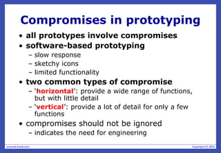 Compromises in prototyping
• all prototypes involve compromises
• software-based prototyping
– slow response
– sketchy icons
– limited functionality
• two common types of compromise
– ‘horizontal’: provide a wide range of functions,
but with little detail
– ‘vertical’: provide a lot of detail for only a few
functions
• compromises should not be ignored
– indicates the need for engineering
 