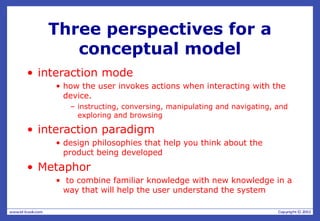 Three perspectives for a
conceptual model
• interaction mode
• how the user invokes actions when interacting with the
device.
– instructing, conversing, manipulating and navigating, and
exploring and browsing
• interaction paradigm
• design philosophies that help you think about the
product being developed
• Metaphor
• to combine familiar knowledge with new knowledge in a
way that will help the user understand the system
 