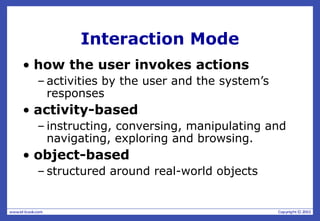 Interaction Mode
• how the user invokes actions
– activities by the user and the system’s
responses
• activity-based
– instructing, conversing, manipulating and
navigating, exploring and browsing.
• object-based
– structured around real-world objects
 
