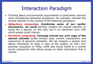 Interaction Paradigm
• Thinking about environmental requirements is particularly relevant
when considering interaction paradigms. For example, consider the
shared calendar in the context of the following paradigms:
• Ubiquitous computing. Combining some of our earlier
discussions, we could perhaps imagine the shared calendar as
being like a planner on the wall, but in an electronic form with
which people could interact.
• Pervasive computing. Carrying around our own copy of the
shared calendar builds directly upon current expectations and
experience of personal calendars. We can imagine a system that
allows individuals to keep a copy of the system on their own
palmtop computers or PDAs, while also being linked to a central
server somewhere that allows access to other information that is
shared.
 