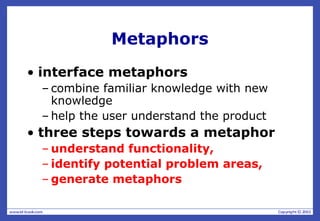 Metaphors
• interface metaphors
– combine familiar knowledge with new
knowledge
– help the user understand the product
• three steps towards a metaphor
– understand functionality,
– identify potential problem areas,
– generate metaphors
 