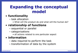 Expanding the conceptual
model
• functionality
– task allocation
• What will the product do and what will the human do?
• relationship of functions
– sequential or parallel
– categorizations
• all actions related to one particular aspect
• information
– data required to perform the task
– transformation of data by the system
 