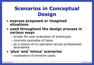 Scenarios in Conceptual
Design
• express proposed or imagined
situations
• used throughout the design process in
various ways
– scripts for user evaluation of prototypes
– concrete examples of tasks
– as a means of co-operation across professional
boundaries
• ‘plus’ and ‘minus’ scenarios
– exploration of extreme cases
 