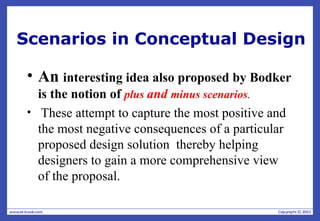 Scenarios in Conceptual Design
• An interesting idea also proposed by Bodker
is the notion of plus and minus scenarios.
• These attempt to capture the most positive and
the most negative consequences of a particular
proposed design solution thereby helping
designers to gain a more comprehensive view
of the proposal.
 