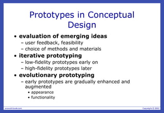 Prototypes in Conceptual
Design
• evaluation of emerging ideas
– user feedback, feasibility
– choice of methods and materials
• iterative prototyping
– low-fidelity prototypes early on
– high-fidelity prototypes later
• evolutionary prototyping
– early prototypes are gradually enhanced and
augmented
• appearance
• functionality
 